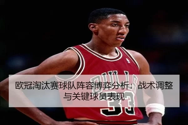 欧冠淘汰赛球队阵容博弈分析：战术调整与关键球员表现