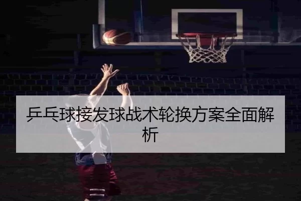 乒乓球接发球战术轮换方案全面解析